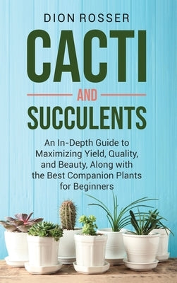 Cacti and Succulents: An In-Depth Guide to Maximizing Yield, Quality, and Beauty, Along with the Best Companion Plants for Beginners by Rosser, Dion