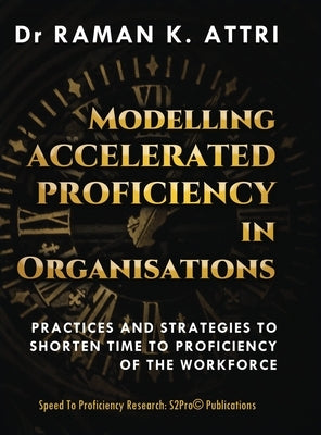 Modelling Accelerated Proficiency in Organisations: Practices and Strategies to Shorten Time to Proficiency of the Workforce by Attri, Raman K.