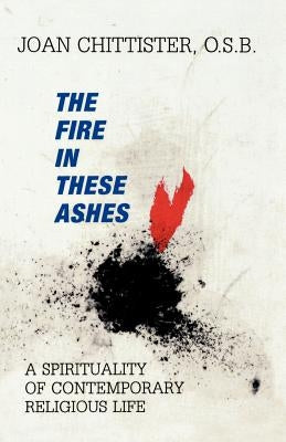 The Fire in These Ashes: A Spirituality of Contemporary Religious Life by Chittister, Sister Joan