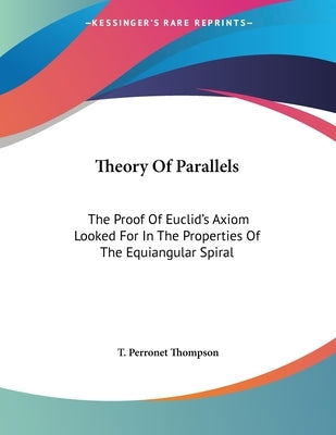 Theory Of Parallels: The Proof Of Euclid's Axiom Looked For In The Properties Of The Equiangular Spiral by Thompson, T. Perronet