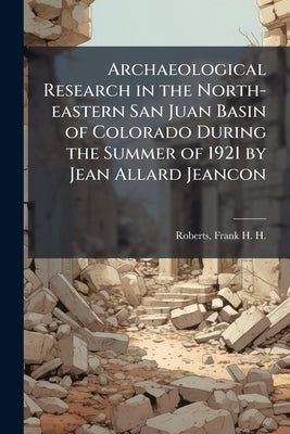 Archaeological Research in the North-eastern San Juan Basin of Colorado During the Summer of 1921 by Jean Allard Jeancon by Roberts, Frank H. H. (Frank Harold Ha
