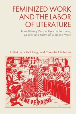 Feminized Work and the Labor of Literature: New Literary Perspectives on the Times, Spaces and Forms of Women's Work by Hogg, Emily J.