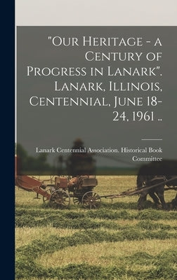Our Heritage - a Century of Progress in Lanark. Lanark, Illinois, Centennial, June 18-24, 1961 .. by Lanark (Ill ) Centennial Association