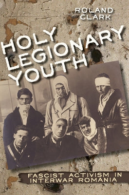 Holy Legionary Youth: Fascist Activism in Interwar Romania by Clark, Roland