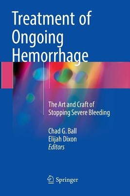 Treatment of Ongoing Hemorrhage: The Art and Craft of Stopping Severe Bleeding by Ball, Chad G.