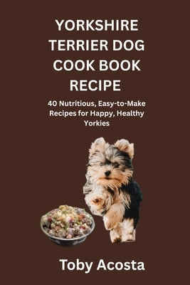 Yorkshire Terrier Dog Cook Book Recipe: 40 Nutritious, Easy-to-Make Recipes for Happy, Healthy Yorkies by Acosta, Toby