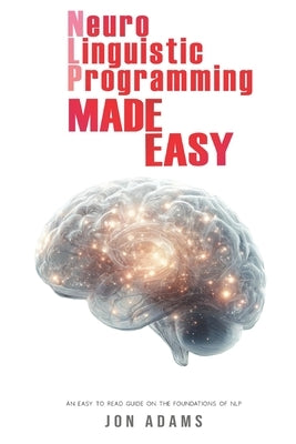 Neuro-Linguistic Programming Made Easy: An Easy To Read Guide On The Foundations Of NLP by Adams, Jon