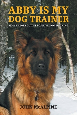 Abby is my Dog Trainer: How Theory Guides Positive Dog Training by McAlpine, John