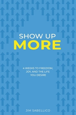 Show Up More: 4 Weeks To Freedom, Joy, And The Life You Desire by Sabellico, Jim