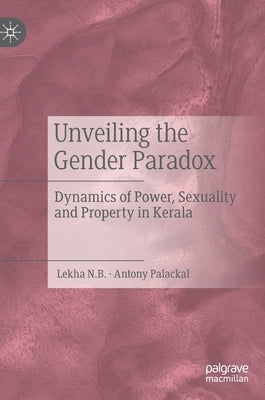 Unveiling the Gender Paradox: Dynamics of Power, Sexuality and Property in Kerala by N. B., Lekha