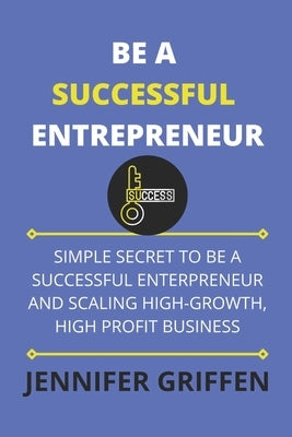 Be a Successful Entrepreneur: Simple Secret to Be a Successful Entrepreneur and Scaling High-Growth, High Profit Business by Griffen, Jennifer