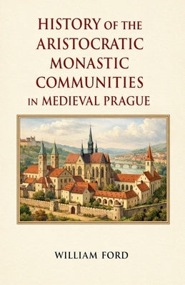 History of the Aristocratic Monastic Communities in Medieval Prague by Ford, William