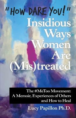 "How Dare You!" Insidious Ways Women Are (Mis)Treated: The #Metoo Movement: a Memoir, Experiences of Others and How to Heal by Papillon, Lucy
