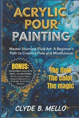 Acrylic Pour Painting: Master Stunning Fluid Art: A Beginner's Path To Creative Flow And Mindfulness by Mello, Clyde B.