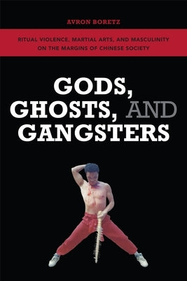 Gods, Ghosts, and Gangsters: Ritual Violence, Martial Arts, and Masculinity on the Margins of Chinese Society by Boretz, Avron