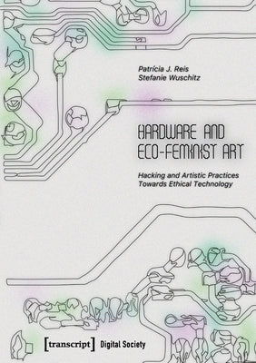 Hardware and Eco-Feminist Art: Hacking and Artistic Practices Towards Ethical Technology by Reis, Patrícia J.