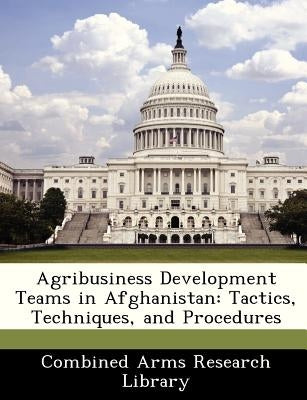 Agribusiness Development Teams in Afghanistan: Tactics, Techniques, and Procedures by Combined Arms Research Library
