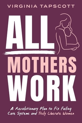 All Mothers Work: A Revolutionary Plan to Fix Failing Care Systems and Truly Liberate Women by Tapscott, Virginia