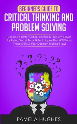 Beginners Guide to Critical Thinking and Problem Solving: Become a Better Critical Thinker & Problem Solver, by Using Secret Tools & Techniques That W by Hughes, Pamela