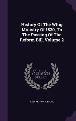 History Of The Whig Ministry Of 1830, To The Passing Of The Reform Bill, Volume 2 by Roebuck, John Arthur