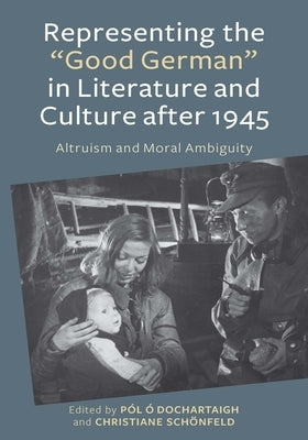 Representing the Good German in Literature and Culture After 1945: Altruism and Moral Ambiguity by O. Dochartaigh, Pól