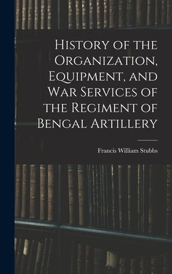 History of the Organization, Equipment, and War Services of the Regiment of Bengal Artillery by Stubbs, Francis William
