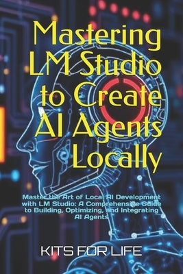 Mastering LM Studio to Create AI Agents Locally: Master the Art of Local AI Development with LM Studio: A Comprehensive Guide to Building, Optimizing, by Kits for Life