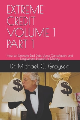 Extreme Credit Volume 1 Part 1: How to Eliminate Bad Debt Using Cancelation and Forgiveness Instead of Money by Grayson, Michael C.
