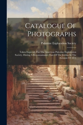 Catalogue Of Photographs: Taken Expressly For The American Palestine Exploration Society, During A Reconnaissance East Of The Jordan In The Autu by Society, Palestine Exploration