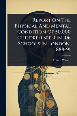 Report On The Physical And Mental Condition Of 50,000 Children Seen In 106 Schools In London, 1888-91 by Warner, Francis