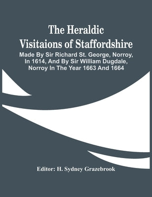 The Heraldic Visitaions Of Staffordshire; Made By Sir Richard St. George, Norroy, In 1614, And By Sir William Dugdale, Norroy In The Year 1663 And 166 by Sydney Grazebrook, H.