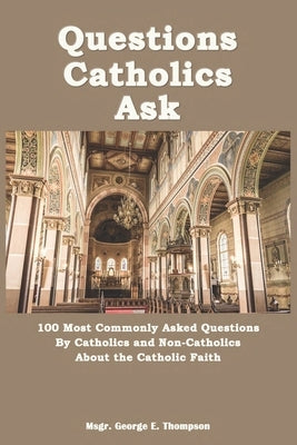 Questions Catholics Ask: 100 Most Commonly Asked Questions By Catholics and Non-Catholics About the Catholic Faith by Thompson, George E.