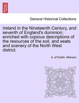 Ireland in the Nineteenth Century, and seventh of England's dominion; enriched with copious descriptions of the resources of the soil, and seats and s by Atkinson, A. Of Dublin
