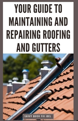 Your Guide to Maintaining and Repairing Roofing and Gutters: DIY Instructions for Fixing Shingles, Leaks, Clearing Clogs and Preventing Costly Home Wa by Joel, Savvy Quick Fix