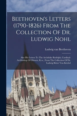 Beethoven's Letters (1790-1826) From The Collection Of Dr. Ludwig Nohl: Also His Letters To The Archduke Rudolph, Cardinal-archbishop Of Olmutz, K.w., by Beethoven, Ludwig Van