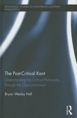 The Post-Critical Kant: Understanding the Critical Philosophy Through the Opus Postumum by Hall, Bryan