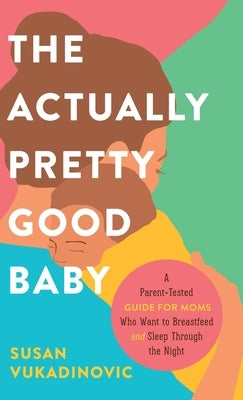 The Actually Pretty Good Baby: A Parent-Tested Guide for Moms who Want to Breastfeed and Sleep Through the Night by Vukadinovic, Susan