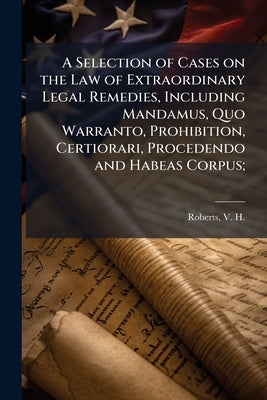 A Selection of Cases on the Law of Extraordinary Legal Remedies, Including Mandamus, Quo Warranto, Prohibition, Certiorari, Procedendo and Habeas Corp by Roberts, V. H. (Vasco Harold) 1874-1