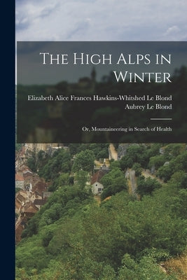 The High Alps in Winter: Or, Mountaineering in Search of Health by Le Blond, Elizabeth Alice Frances Haw