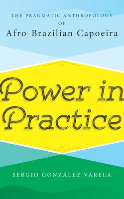 Power in Practice: The Pragmatic Anthropology of Afro-Brazilian Capoeira by Varela, Sergio González