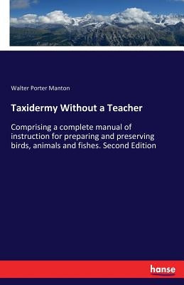 Taxidermy Without a Teacher: Comprising a complete manual of instruction for preparing and preserving birds, animals and fishes. Second Edition by Manton, Walter Porter