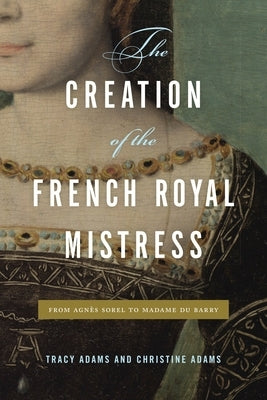 The Creation of the French Royal Mistress: From Agnès Sorel to Madame Du Barry by Adams, Tracy
