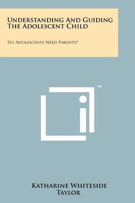 Understanding And Guiding The Adolescent Child: Do Adolescents Need Parents? by Taylor, Katharine Whiteside