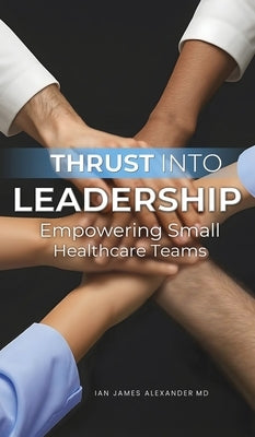 Thrust Into Leadership: Empowering Small Healthcare Teams by Alexander, Ian James