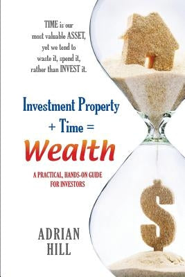 Investment Property + Time = Wealth: Time is our Most Valuable Asset, Yet We Tend to Waste It, Rather Than Invest it by Hill, Adrian