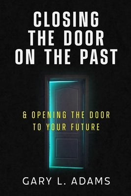 Closing the Door on the Past: and Opening the Door to your Future by Adams, Gary