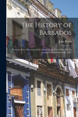 The History of Barbados: From the First Discovery of the Island, in the Year 1605, Till the Accession of Lord Seaforth, 1801 by Poyer, John