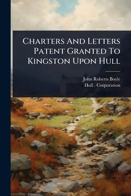 Charters And Letters Patent Granted To Kingston Upon Hull by Boyle, John Roberts