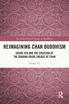 Reimagining Chan Buddhism: Sheng Yen and the Creation of the Dharma Drum Lineage of Chan by Yu, Jimmy