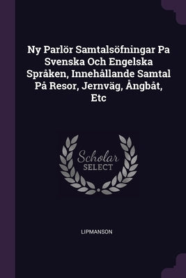 Ny Parlör Samtalsöfningar Pa Svenska Och Engelska Språken, Innehållande Samtal På Resor, Jernväg, Ångbåt, Etc by Lipmanson